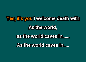 Yes, it's you I welcome death with

As the world,
as the world caves in ......

As the world caves in .....