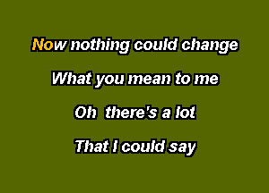 Now nothing could change
What you mean to me

on there's a 10!

That I could say