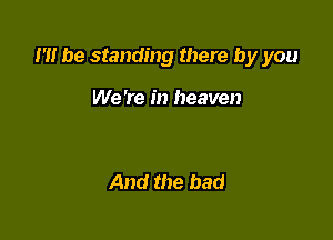 m be standing there by you

We 're in heaven

And the bad