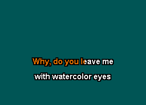 Why, do you leave me

with watercolor eyes