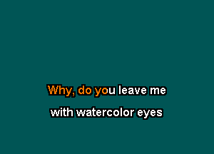 Why, do you leave me

with watercolor eyes