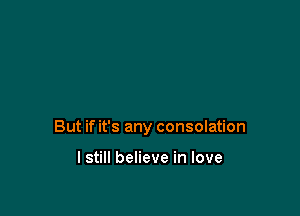 But if it's any consolation

I still believe in love