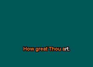 How great Thou art.