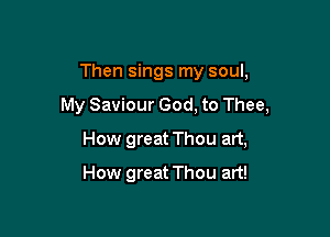 Then sings my soul,

My Saviour God, to Thee,

How great Thou art,
How great Thou art!