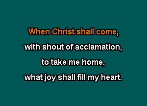When Christ shall come,
with shout of acclamation,

to take me home,

whatjoy shall fill my heart.