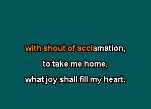 with shout of acclamation,

to take me home,

whatjoy shall fill my heart.