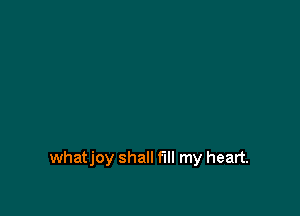 whatjoy shall fill my heart.