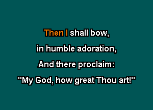 Then I shall bow,

in humble adoration,

And there proclaimi

My God, how great Thou art!