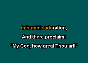 in humble adoration,

And there proclaimi

My God, how great Thou art!