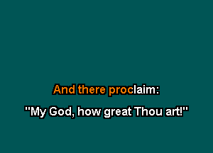 And there proclaimi

My God, how great Thou art!