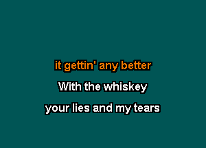 it gettin' any better

With the whiskey

your lies and my tears