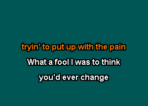 tryin' to put up with the pain
What a fool I was to think

you'd ever change