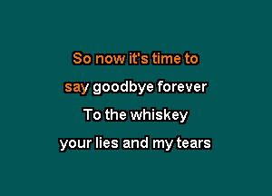 So now it's time to

say goodbye forever

To the whiskey

your lies and my tears