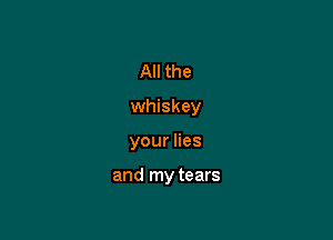 All the

whiskey

your lies

and my tears