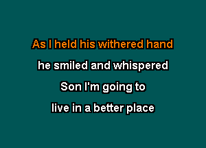 As I held his withered hand
he smiled and whispered

Son I'm going to

live in a better place