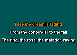 lsee the dream is fading

From the contender to the fall

The ring, the rose, the matador, raving