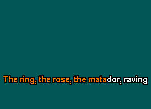 The ring, the rose. the matador, raving
