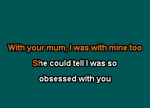 With your mum, l was with mine too

She could tell Iwas so

obsessed with you