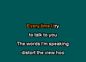 Every time ltry
to talk to you

The words I'm speaking

distort the view hoo