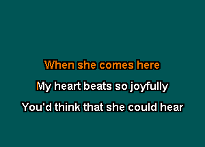 When she comes here

My heart beats so joyfully
You'd think that she could hear