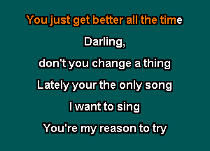 You just get better all the time
Darling,

don't you change a thing

Lately your the only song

Iwant to sing

You're my reason to try