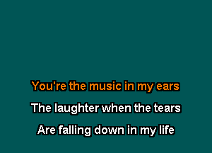 You're the music in my ears

The laughter when the tears

Are falling down in my life