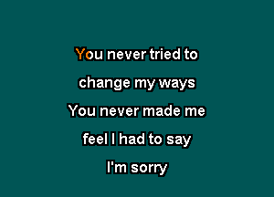 You never tried to
change my ways

You never made me

feel I had to say

I'm sorry