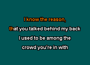 I know the reason,

that you talked behind my back

I used to be among the

crowd you're in with