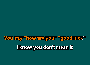 You say how are you good luck

I know you don't mean it