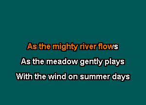 As the mighty river flows
As the meadow gently plays

With the wind on summer days