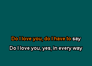 Do I love you, do I have to say

Do I love you. yes. in every way