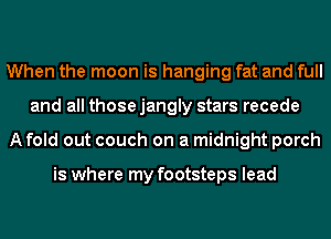 When the moon is hanging fat and full
and all thosejangly stars recede
A fold out couch on a midnight porch

is where my footsteps lead