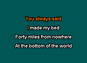 You always said

I made my bed
Forty miles from nowhere
At the bottom ofthe world