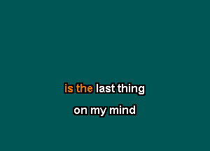 is the last thing

on my mind