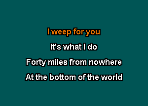 I weep for you

It's whatl do
Forty miles from nowhere
At the bottom ofthe world