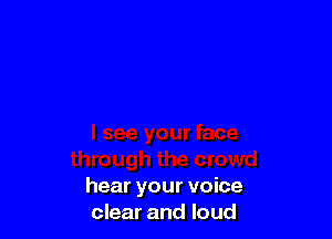 hear your voice
clear and loud