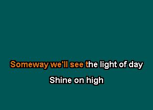 Someway we'll see the light of day

Shine on high