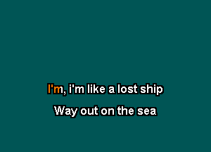 I'm, i'm like a lost ship

Way out on the sea