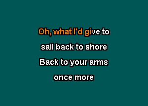 Oh, what I'd give to

sail back to shore
Back to your arms

once more