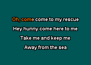 Oh, come come to my rescue

Hey hunny come here to me

Take me and keep me

Away from the sea