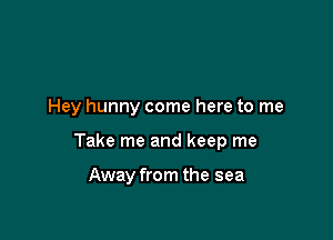 Hey hunny come here to me

Take me and keep me

Away from the sea