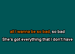 all Iwanna be so bad, so bad

She's got everything that I don't have