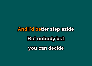 And I'd better step aside

But nobody but

you can decide