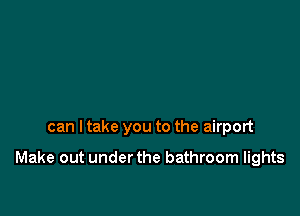 can I take you to the airport

Make out under the bathroom lights