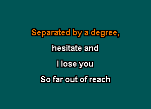 Separated by a degree,

hesitate and
I lose you

So far out of reach
