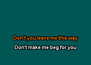 Don't you leave me this way

Don't make me beg for you