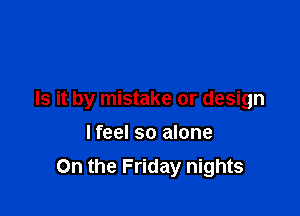 Is it by mistake or design

lfeel so alone

On the Friday nights