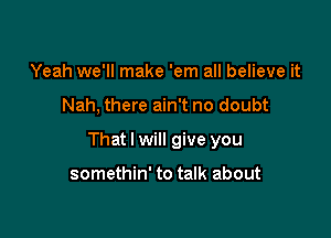 Yeah we'll make 'em all believe it

Nah, there ain't no doubt

That I will give you

somethin' to talk about