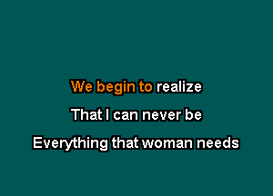 We begin to realize

That I can never be

Everything that woman needs