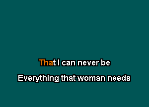 That I can never be

Everything that woman needs